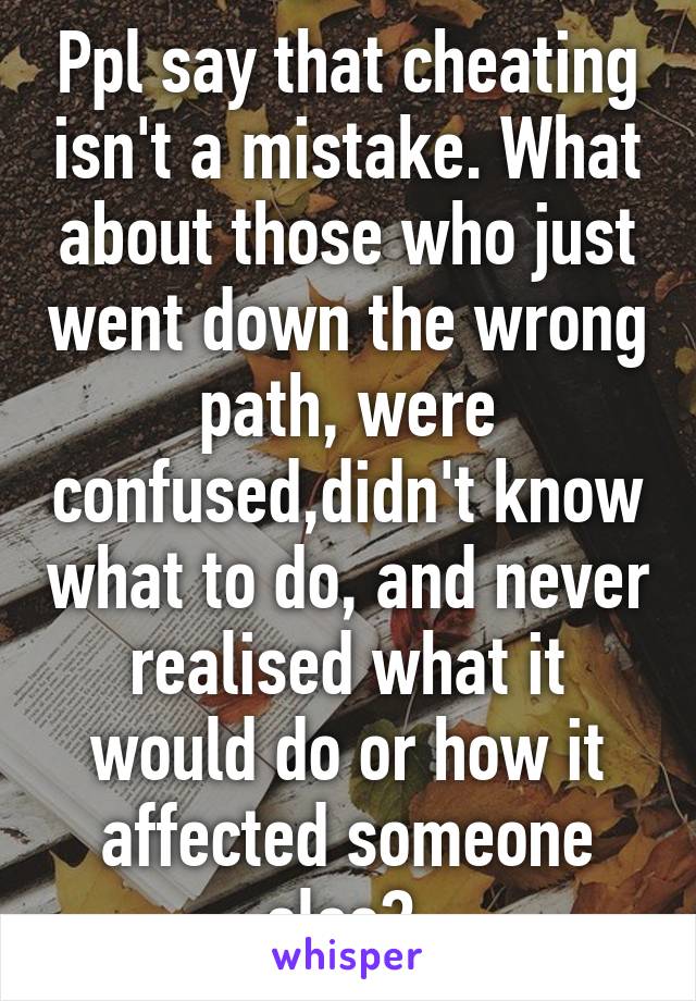 Ppl say that cheating isn't a mistake. What about those who just went down the wrong path, were confused,didn't know what to do, and never realised what it would do or how it affected someone else? 