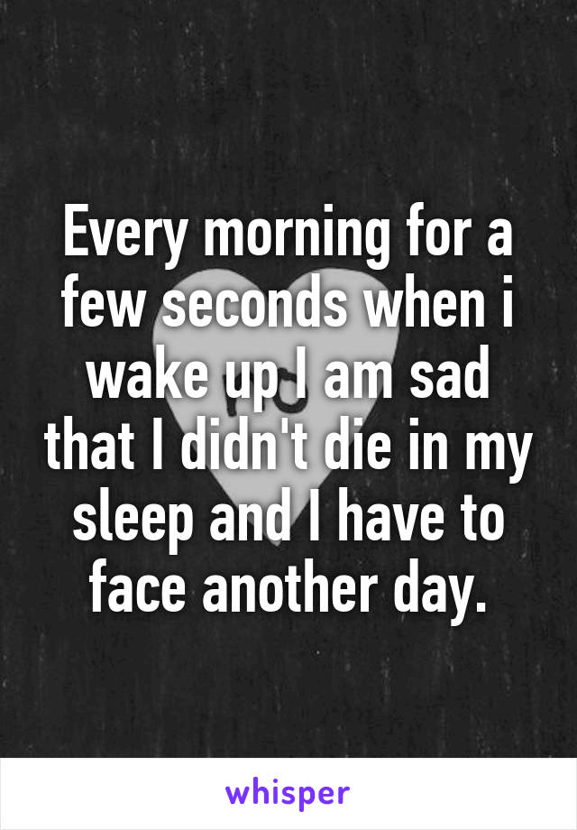 Every morning for a few seconds when i wake up I am sad that I didn't die in my sleep and I have to face another day.