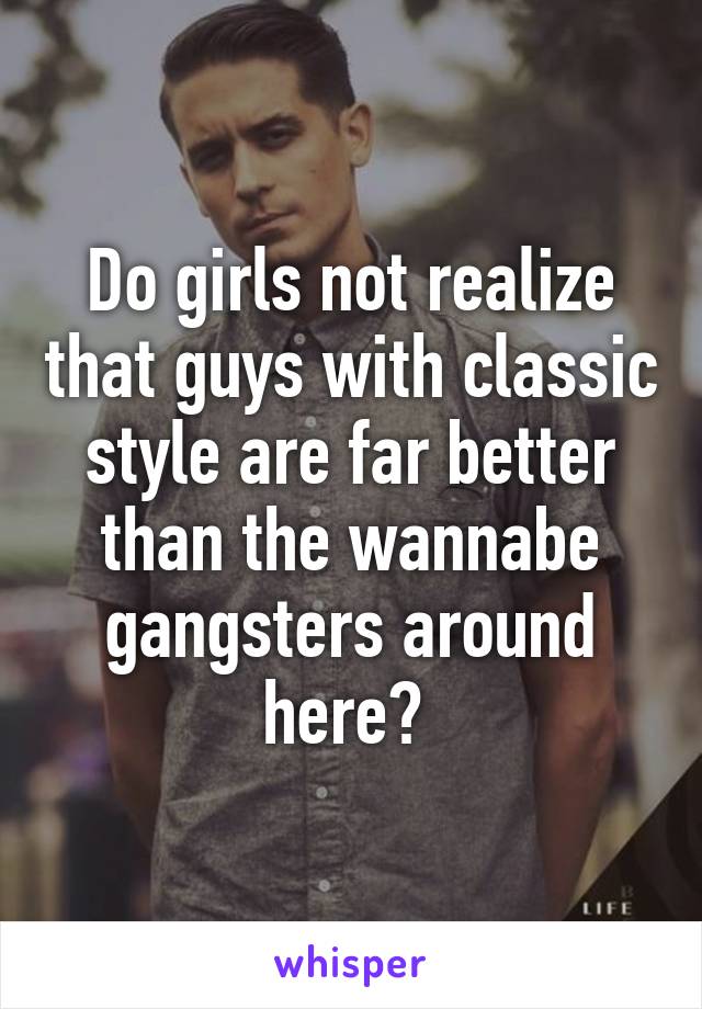 Do girls not realize that guys with classic style are far better than the wannabe gangsters around here? 