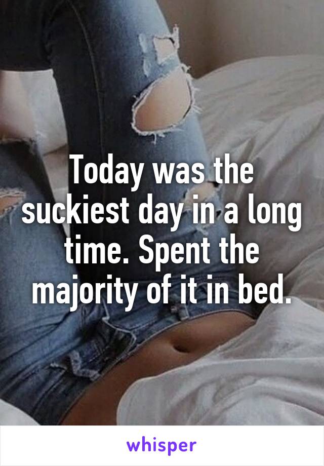 Today was the suckiest day in a long time. Spent the majority of it in bed.