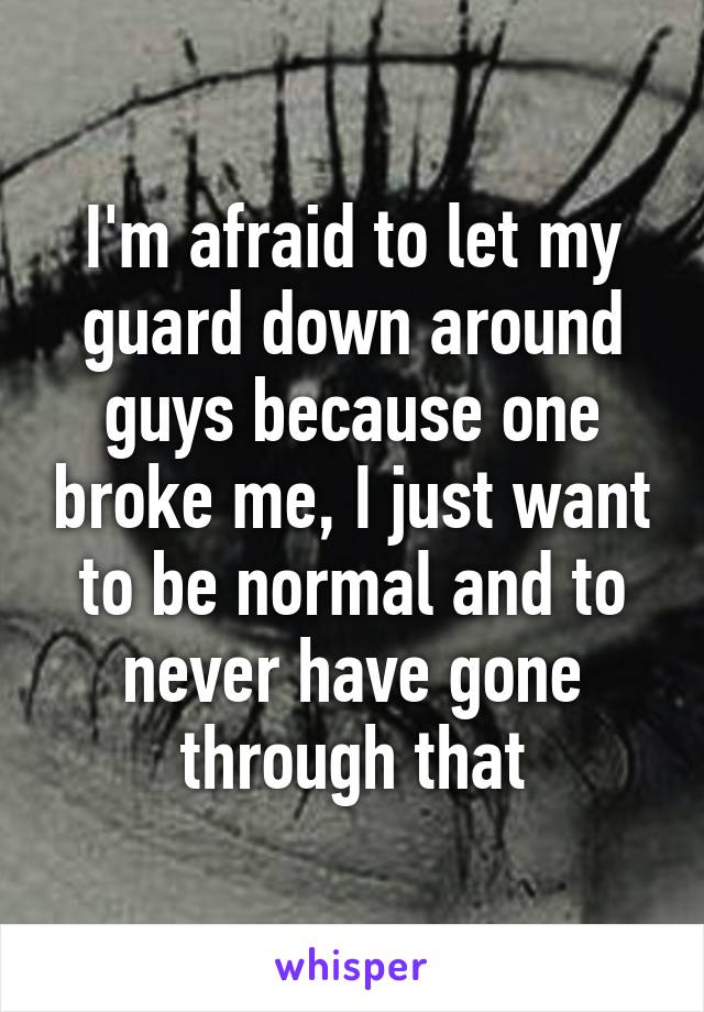 I'm afraid to let my guard down around guys because one broke me, I just want to be normal and to never have gone through that