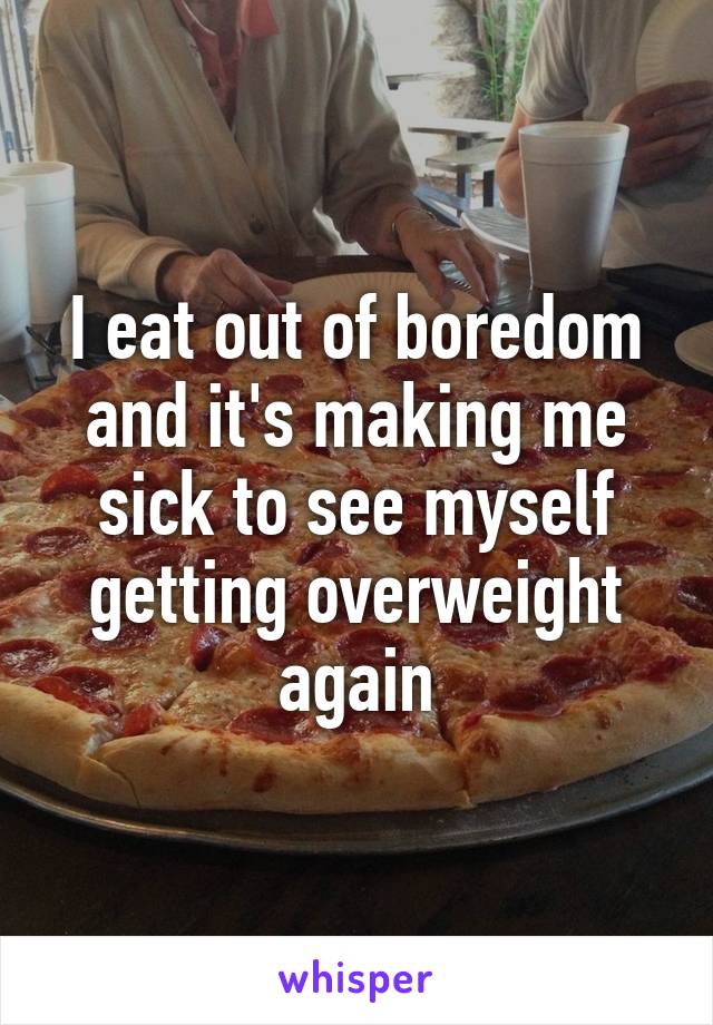 I eat out of boredom and it's making me sick to see myself getting overweight again