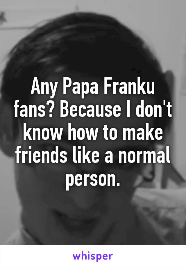 Any Papa Franku fans? Because I don't know how to make friends like a normal person.