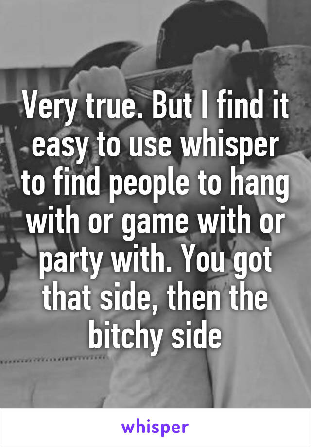 Very true. But I find it easy to use whisper to find people to hang with or game with or party with. You got that side, then the bitchy side