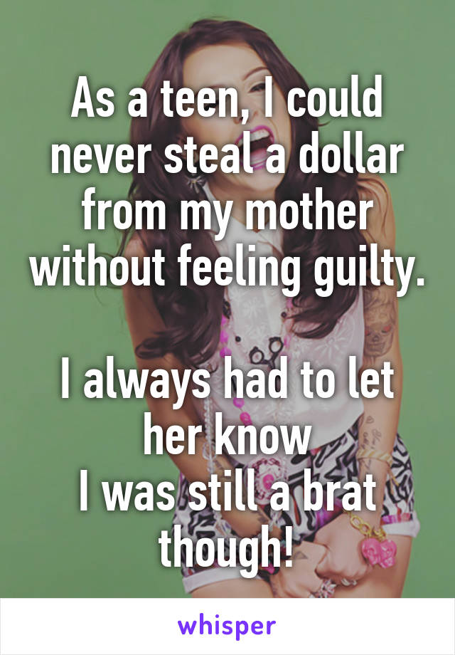 As a teen, I could never steal a dollar from my mother without feeling guilty. 
I always had to let her know
I was still a brat though!