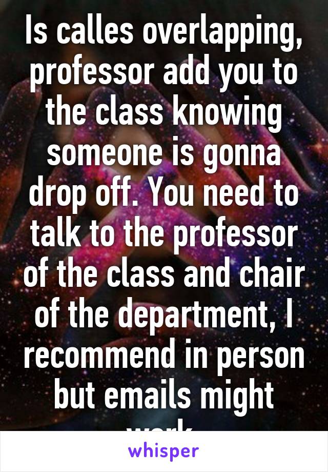 Is calles overlapping, professor add you to the class knowing someone is gonna drop off. You need to talk to the professor of the class and chair of the department, I recommend in person but emails might work 