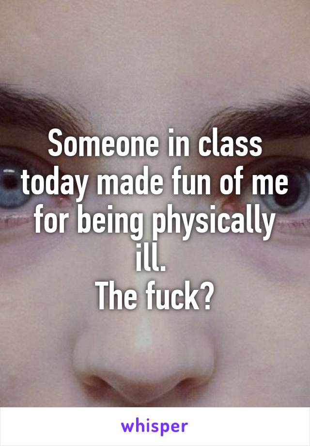 Someone in class today made fun of me for being physically ill. 
The fuck?