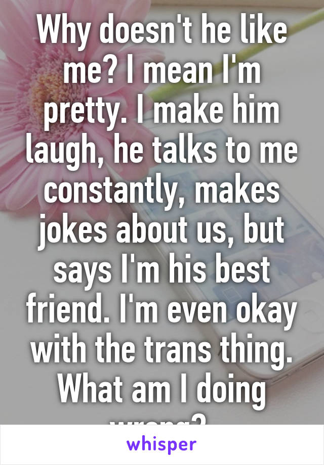 Why doesn't he like me? I mean I'm pretty. I make him laugh, he talks to me constantly, makes jokes about us, but says I'm his best friend. I'm even okay with the trans thing. What am I doing wrong? 