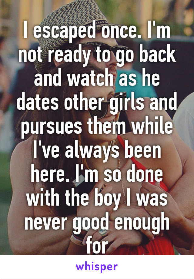 I escaped once. I'm not ready to go back and watch as he dates other girls and pursues them while I've always been here. I'm so done with the boy I was never good enough for