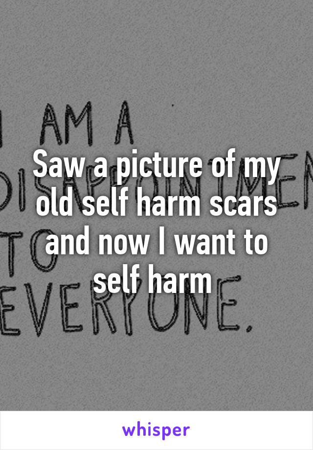 Saw a picture of my old self harm scars and now I want to self harm 