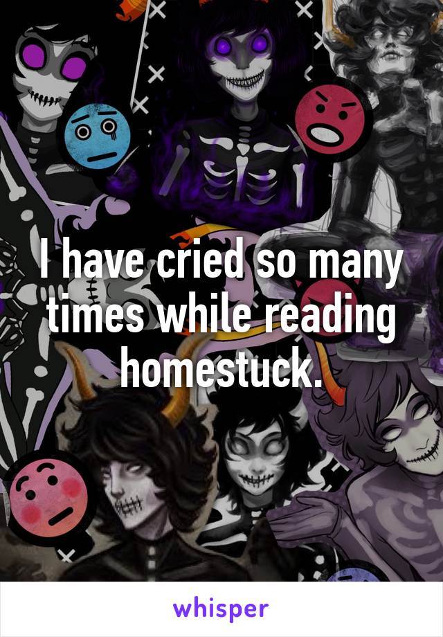 I have cried so many times while reading homestuck.