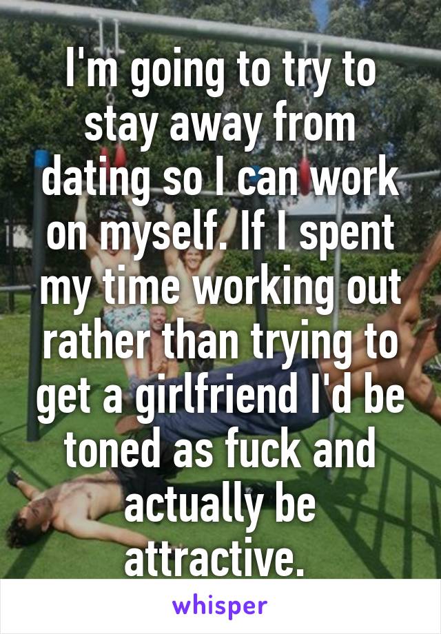 I'm going to try to stay away from dating so I can work on myself. If I spent my time working out rather than trying to get a girlfriend I'd be toned as fuck and actually be attractive. 