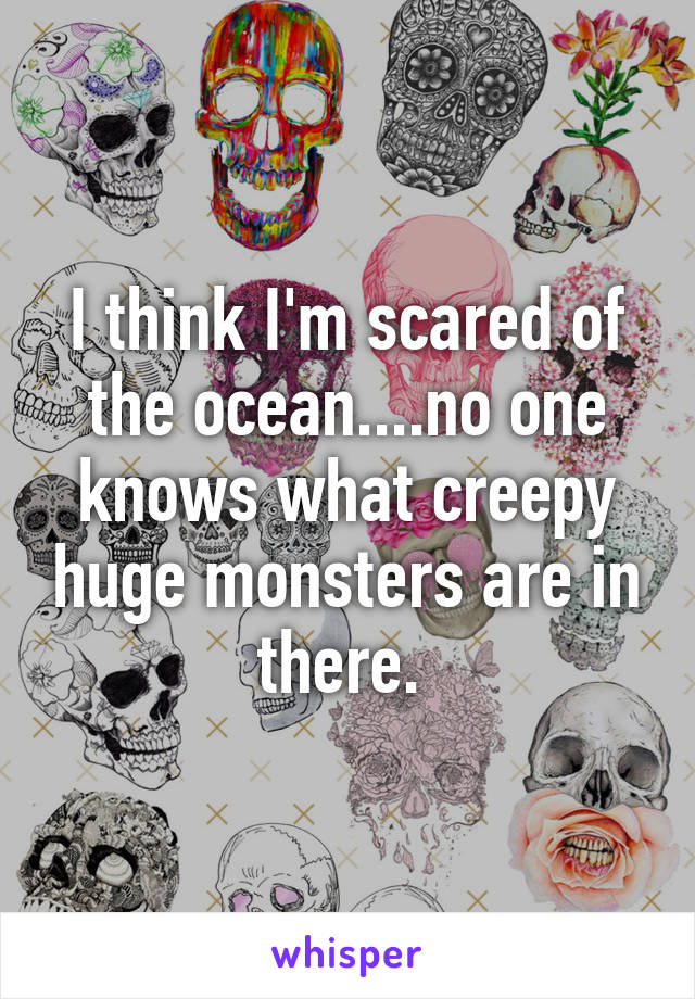 I think I'm scared of the ocean....no one knows what creepy huge monsters are in there. 