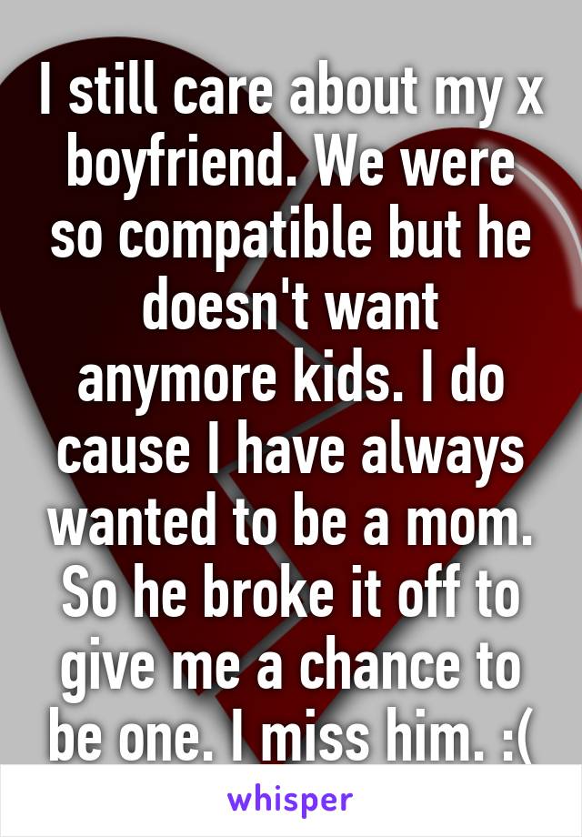 I still care about my x boyfriend. We were so compatible but he doesn't want anymore kids. I do cause I have always wanted to be a mom. So he broke it off to give me a chance to be one. I miss him. :(