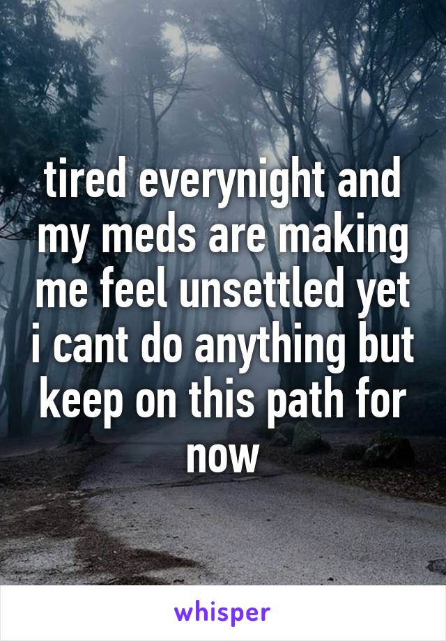 tired everynight and my meds are making me feel unsettled yet i cant do anything but keep on this path for now