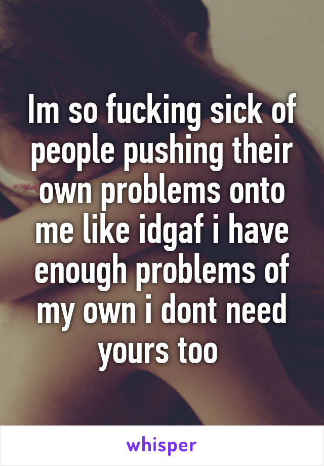 Im so fucking sick of people pushing their own problems onto me like idgaf i have enough problems of my own i dont need yours too 