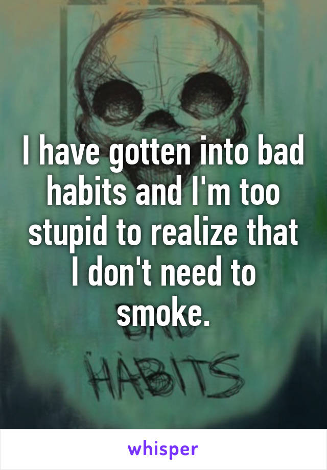 I have gotten into bad habits and I'm too stupid to realize that I don't need to smoke.