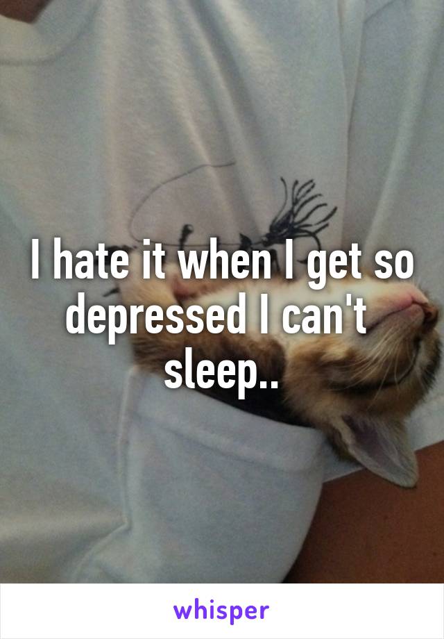 I hate it when I get so depressed I can't  sleep..