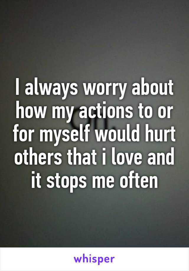 I always worry about how my actions to or for myself would hurt others that i love and it stops me often