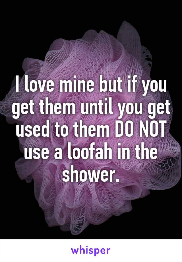 I love mine but if you get them until you get used to them DO NOT use a loofah in the shower.