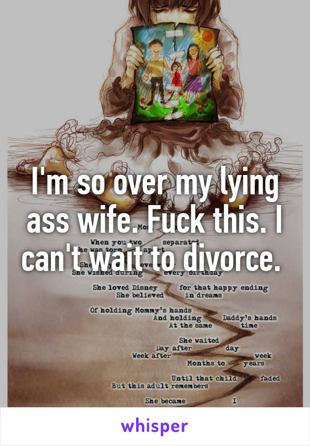 I'm so over my lying ass wife. Fuck this. I can't wait to divorce. 