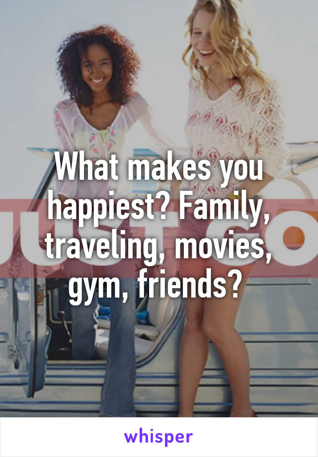 What makes you happiest? Family, traveling, movies, gym, friends? 