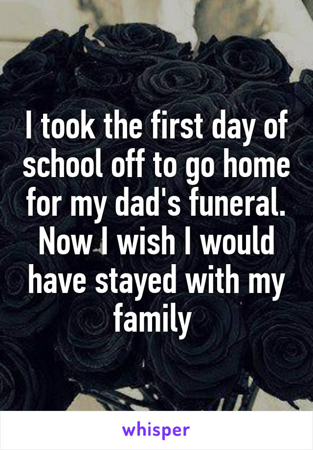 I took the first day of school off to go home for my dad's funeral. Now I wish I would have stayed with my family 