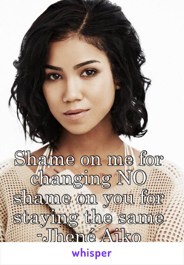 Shame on me for changing NO shame on you for staying the same 
-Jhené Aiko