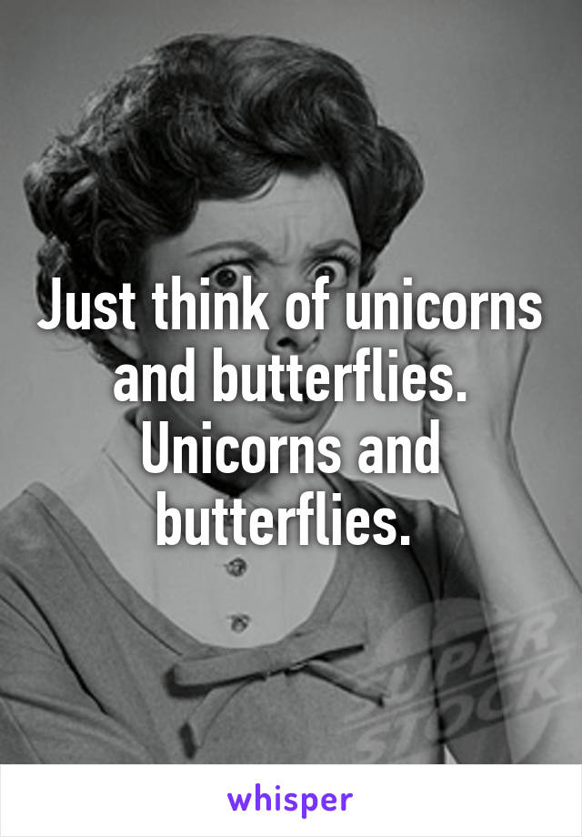 Just think of unicorns and butterflies. Unicorns and butterflies. 