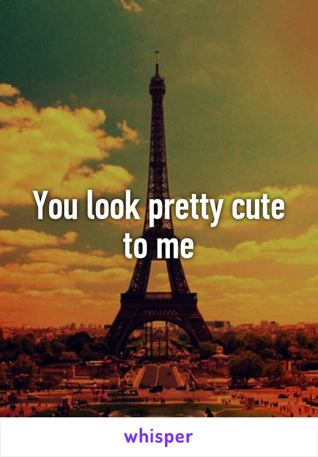 You look pretty cute to me