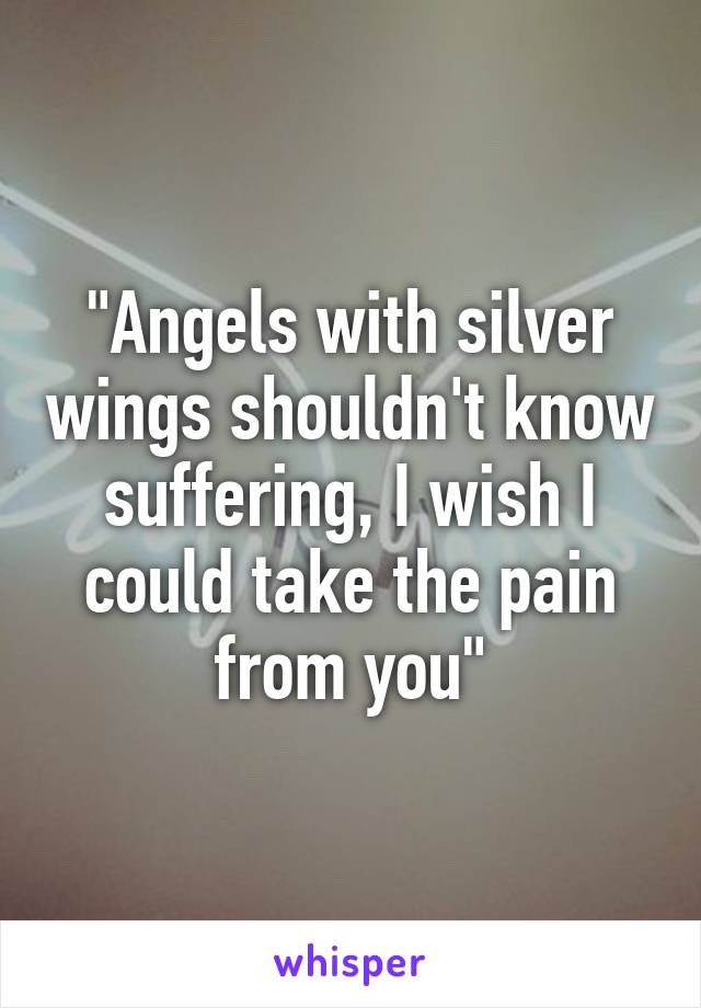 "Angels with silver wings shouldn't know suffering, I wish I could take the pain from you"