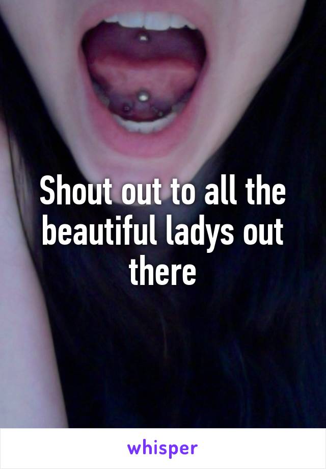 Shout out to all the beautiful ladys out there