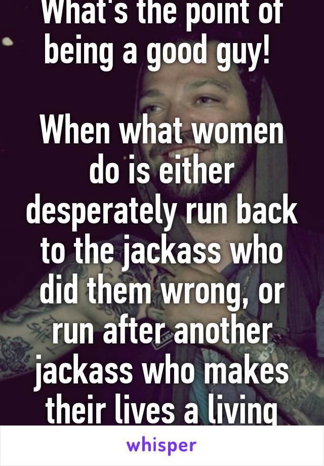 What's the point of being a good guy! 

When what women do is either desperately run back to the jackass who did them wrong, or run after another jackass who makes their lives a living hell. 