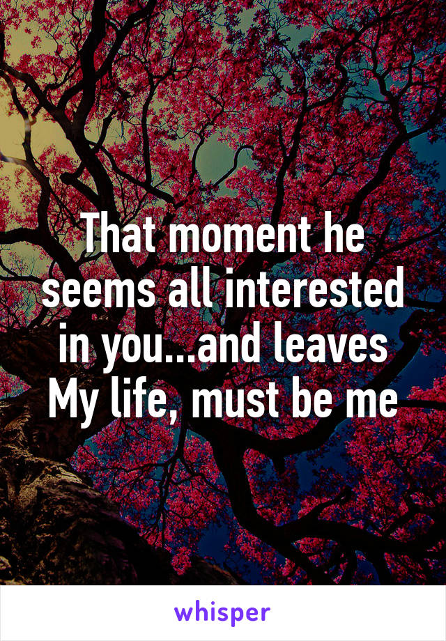 That moment he seems all interested in you...and leaves
My life, must be me