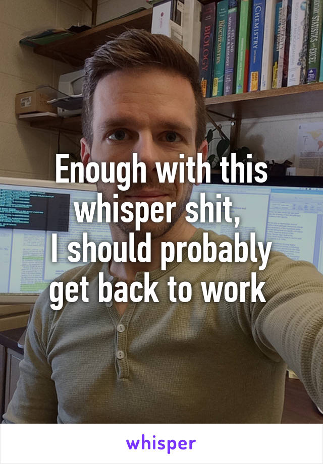 Enough with this whisper shit, 
I should probably get back to work 