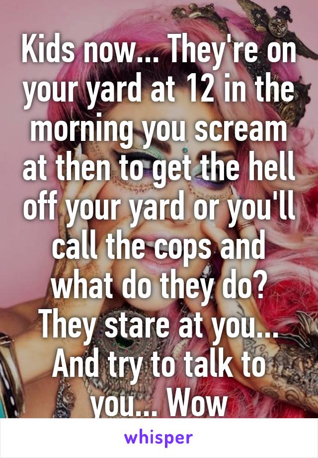 Kids now... They're on your yard at 12 in the morning you scream at then to get the hell off your yard or you'll call the cops and what do they do? They stare at you... And try to talk to you... Wow