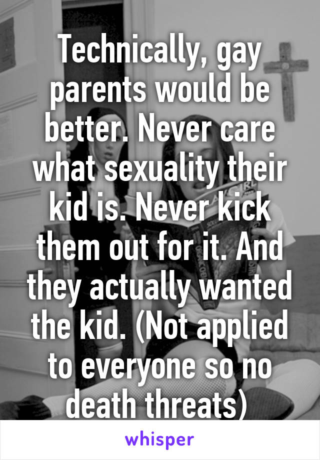 Technically, gay parents would be better. Never care what sexuality their kid is. Never kick them out for it. And they actually wanted the kid. (Not applied to everyone so no death threats) 