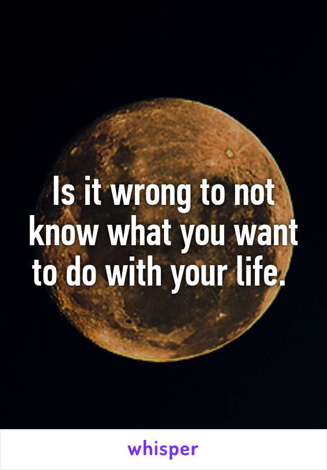 Is it wrong to not know what you want to do with your life. 