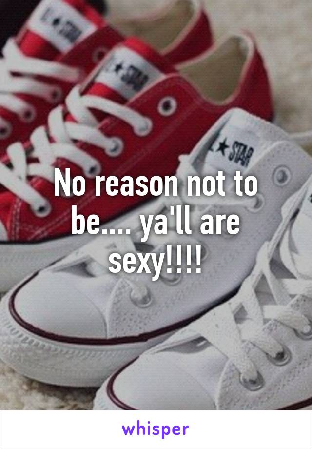 No reason not to be.... ya'll are sexy!!!!