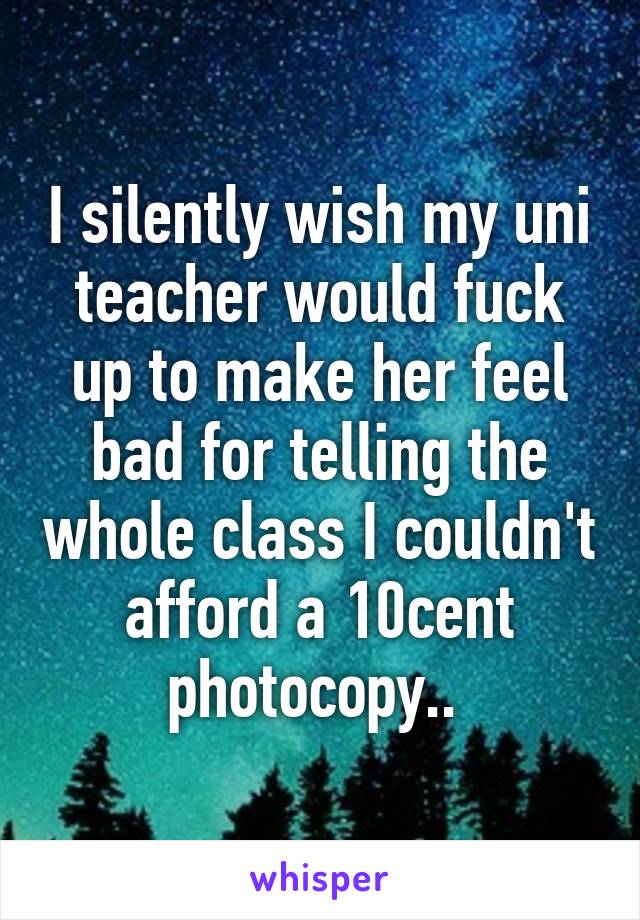 I silently wish my uni teacher would fuck up to make her feel bad for telling the whole class I couldn't afford a 10cent photocopy.. 