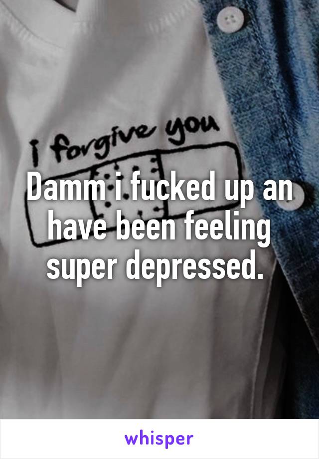 Damm i fucked up an have been feeling super depressed. 