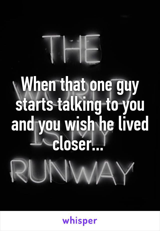 When that one guy starts talking to you and you wish he lived closer... 