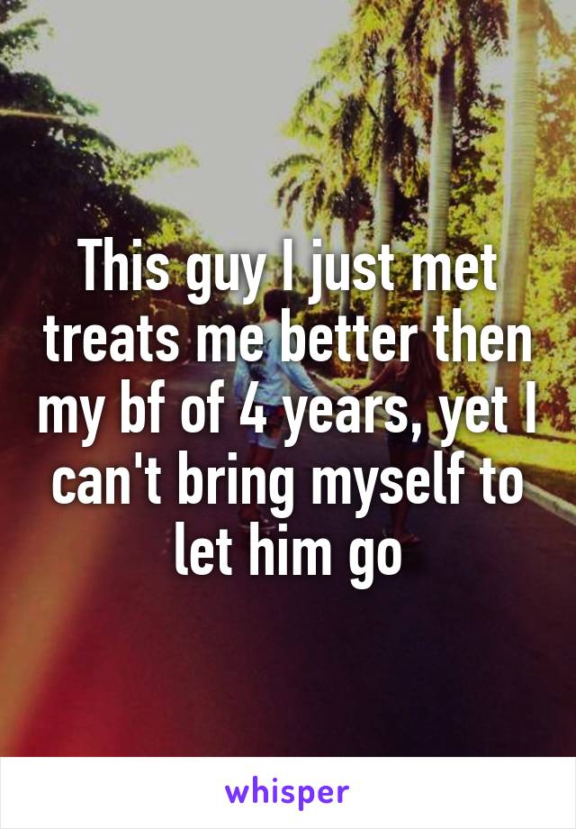 This guy I just met treats me better then my bf of 4 years, yet I can't bring myself to let him go