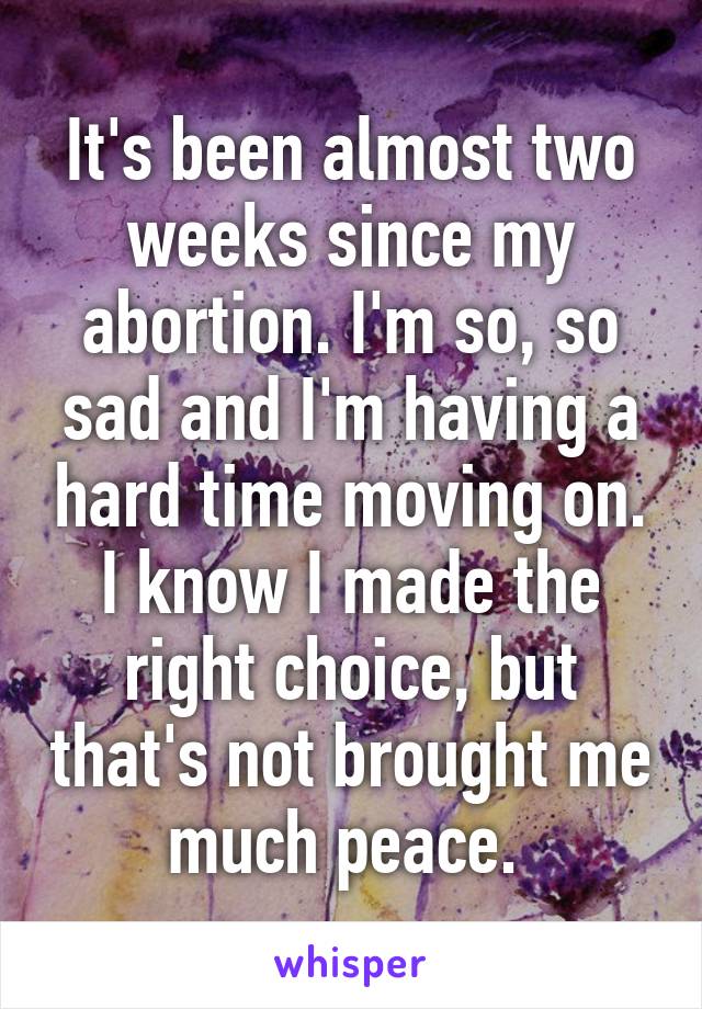 It's been almost two weeks since my abortion. I'm so, so sad and I'm having a hard time moving on. I know I made the right choice, but that's not brought me much peace. 