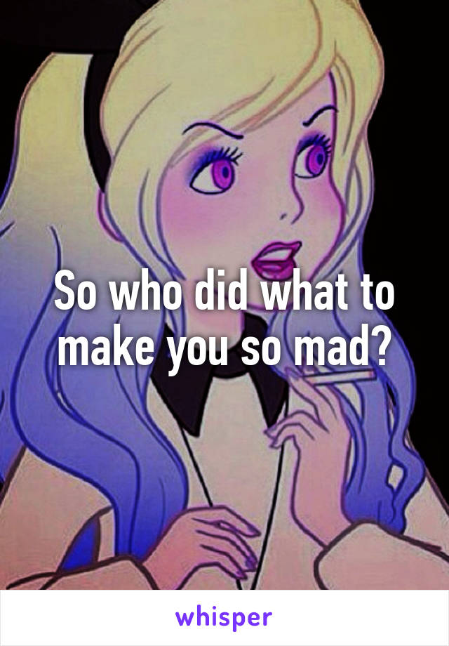 So who did what to make you so mad?