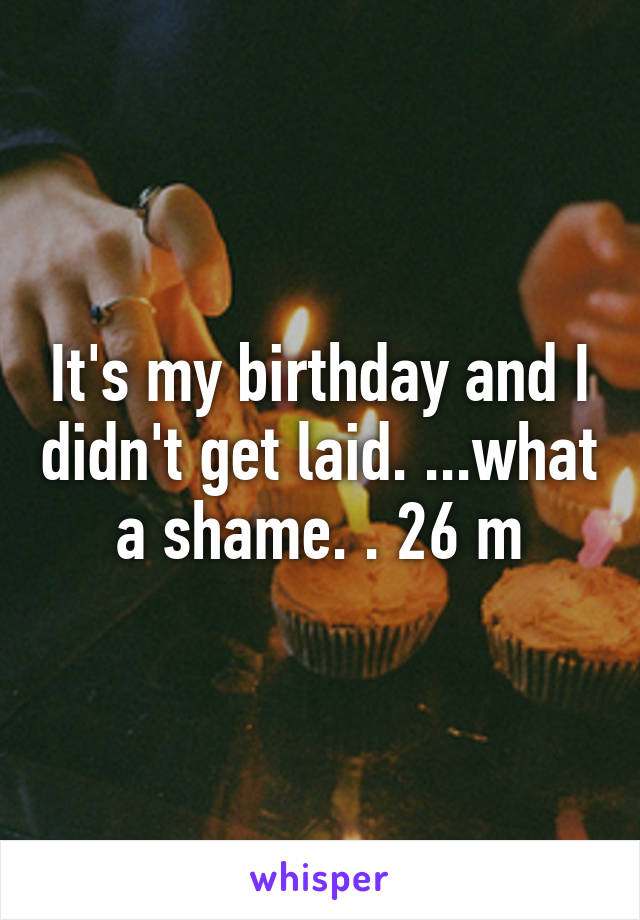 It's my birthday and I didn't get laid. ...what a shame. . 26 m