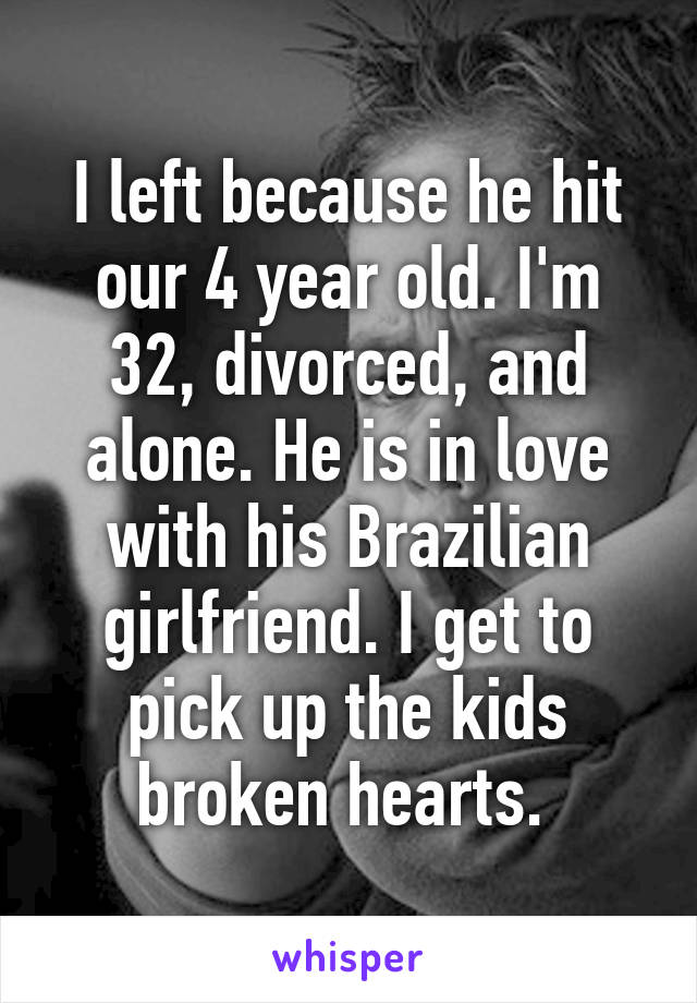 I left because he hit our 4 year old. I'm 32, divorced, and alone. He is in love with his Brazilian girlfriend. I get to pick up the kids broken hearts. 