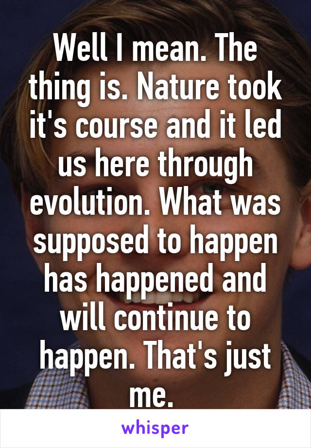 Well I mean. The thing is. Nature took it's course and it led us here through evolution. What was supposed to happen has happened and will continue to happen. That's just me. 