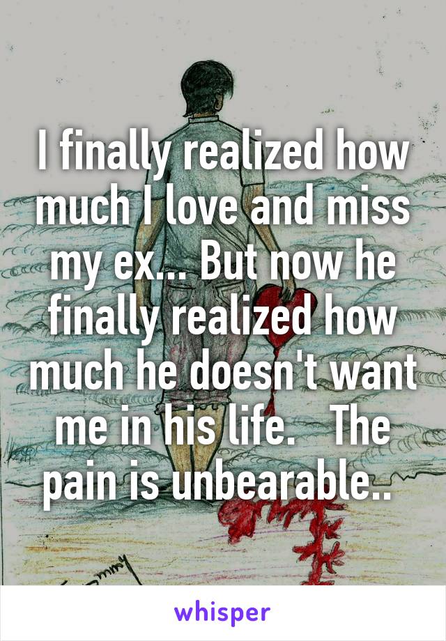 I finally realized how much I love and miss my ex... But now he finally realized how much he doesn't want me in his life.   The pain is unbearable.. 