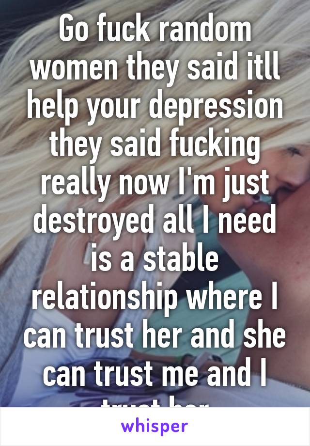 Go fuck random women they said itll help your depression they said fucking really now I'm just destroyed all I need is a stable relationship where I can trust her and she can trust me and I trust her